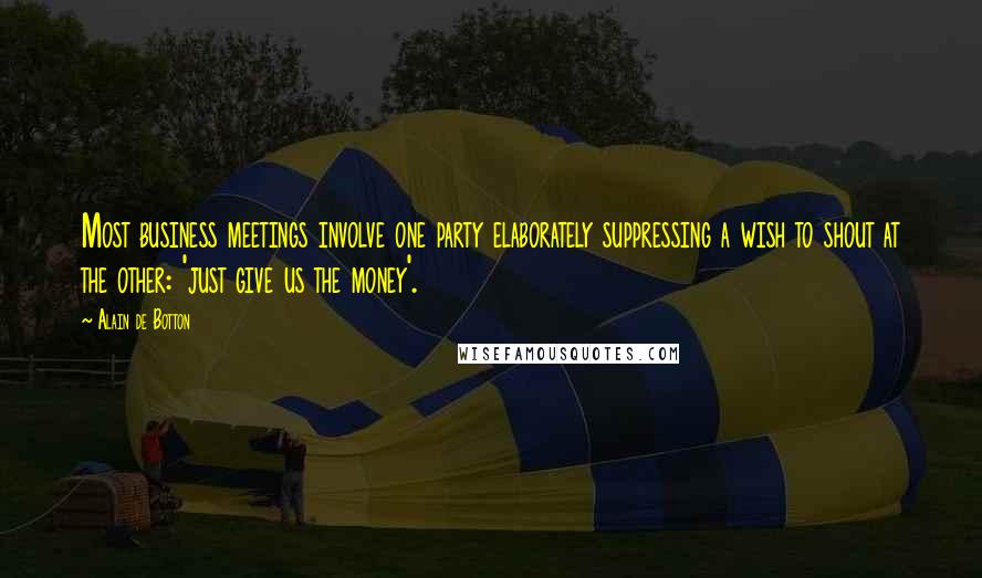 Alain De Botton Quotes: Most business meetings involve one party elaborately suppressing a wish to shout at the other: 'just give us the money'.