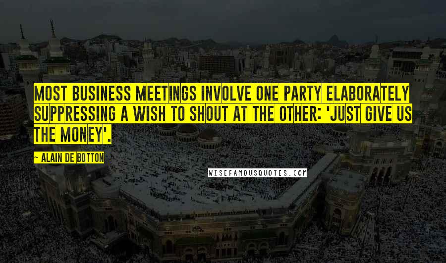 Alain De Botton Quotes: Most business meetings involve one party elaborately suppressing a wish to shout at the other: 'just give us the money'.