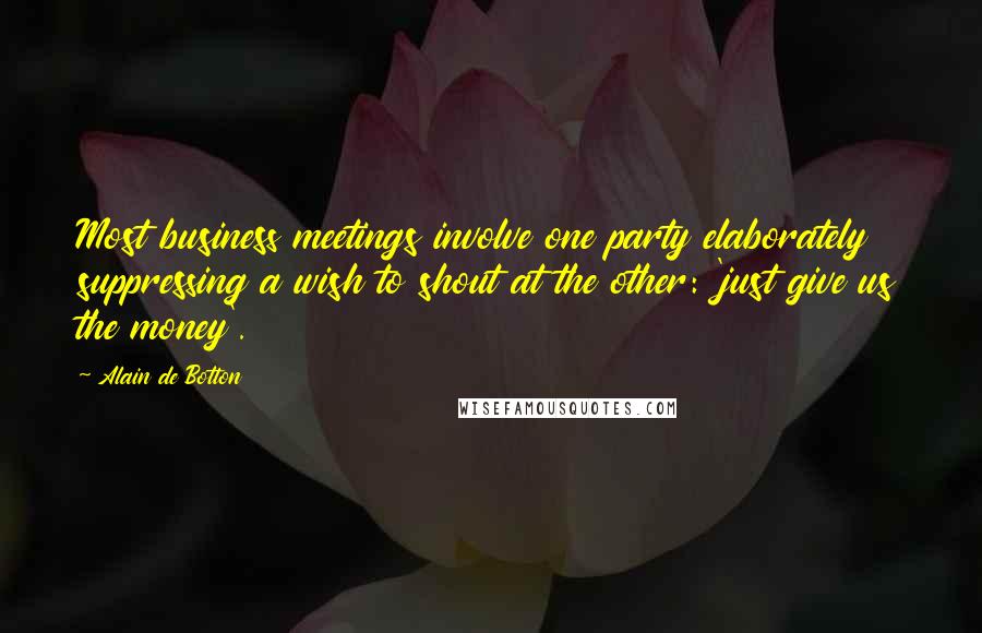 Alain De Botton Quotes: Most business meetings involve one party elaborately suppressing a wish to shout at the other: 'just give us the money'.
