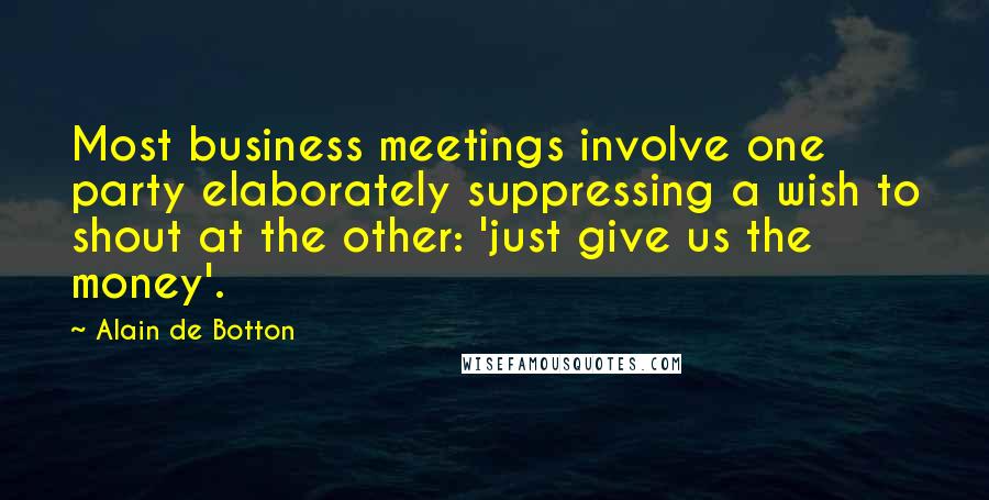 Alain De Botton Quotes: Most business meetings involve one party elaborately suppressing a wish to shout at the other: 'just give us the money'.