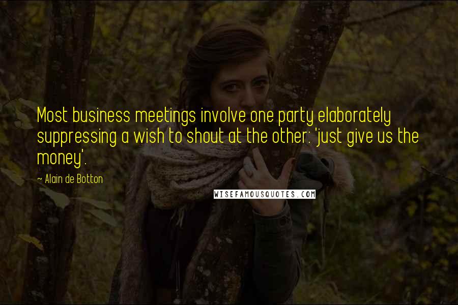 Alain De Botton Quotes: Most business meetings involve one party elaborately suppressing a wish to shout at the other: 'just give us the money'.