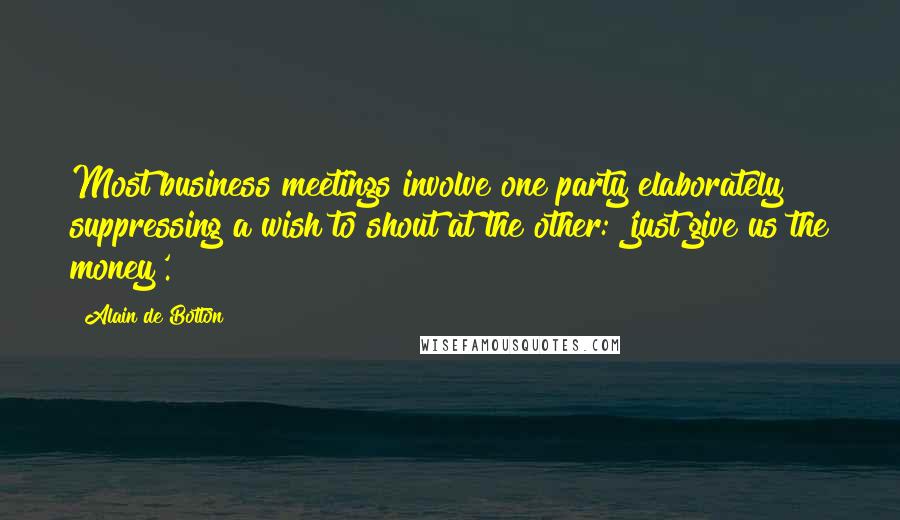 Alain De Botton Quotes: Most business meetings involve one party elaborately suppressing a wish to shout at the other: 'just give us the money'.