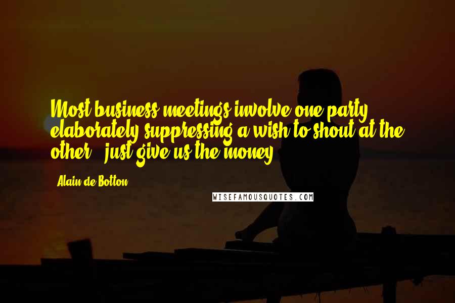 Alain De Botton Quotes: Most business meetings involve one party elaborately suppressing a wish to shout at the other: 'just give us the money'.