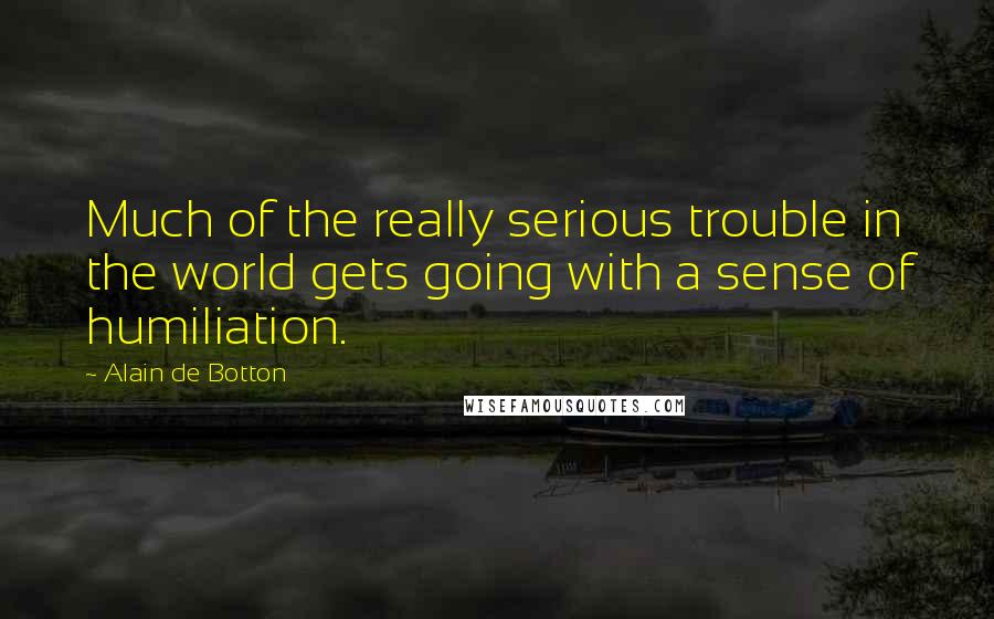 Alain De Botton Quotes: Much of the really serious trouble in the world gets going with a sense of humiliation.