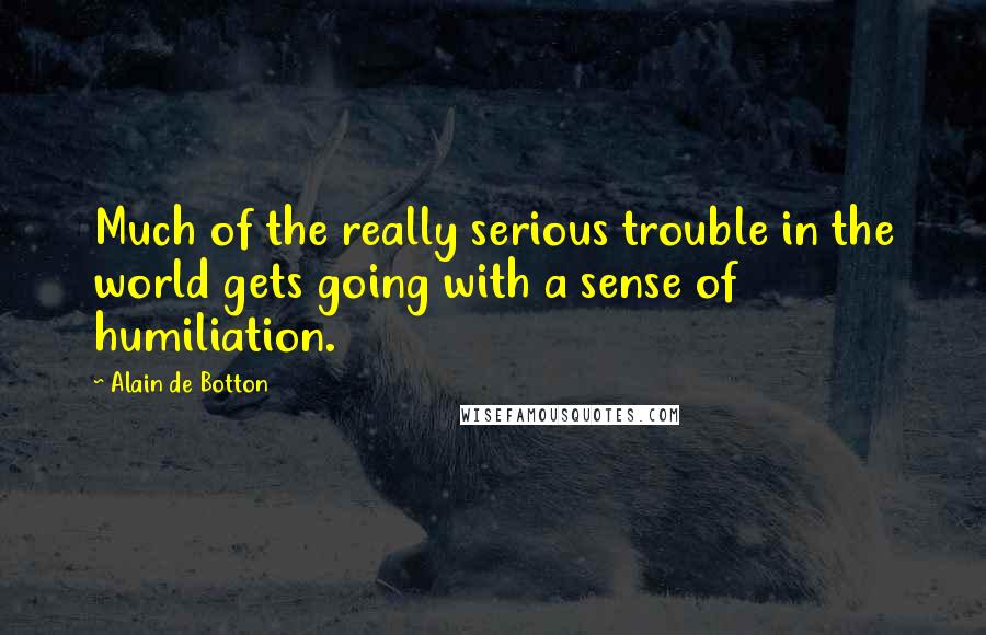 Alain De Botton Quotes: Much of the really serious trouble in the world gets going with a sense of humiliation.