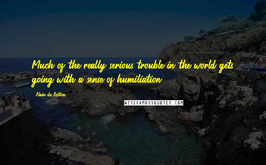 Alain De Botton Quotes: Much of the really serious trouble in the world gets going with a sense of humiliation.