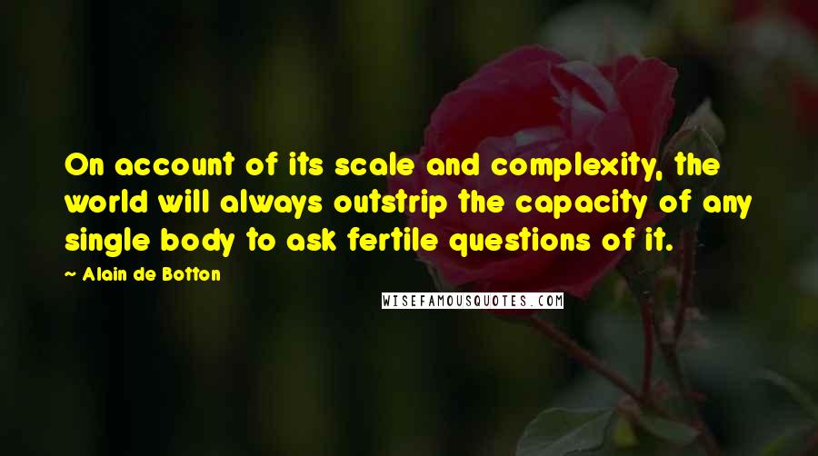 Alain De Botton Quotes: On account of its scale and complexity, the world will always outstrip the capacity of any single body to ask fertile questions of it.