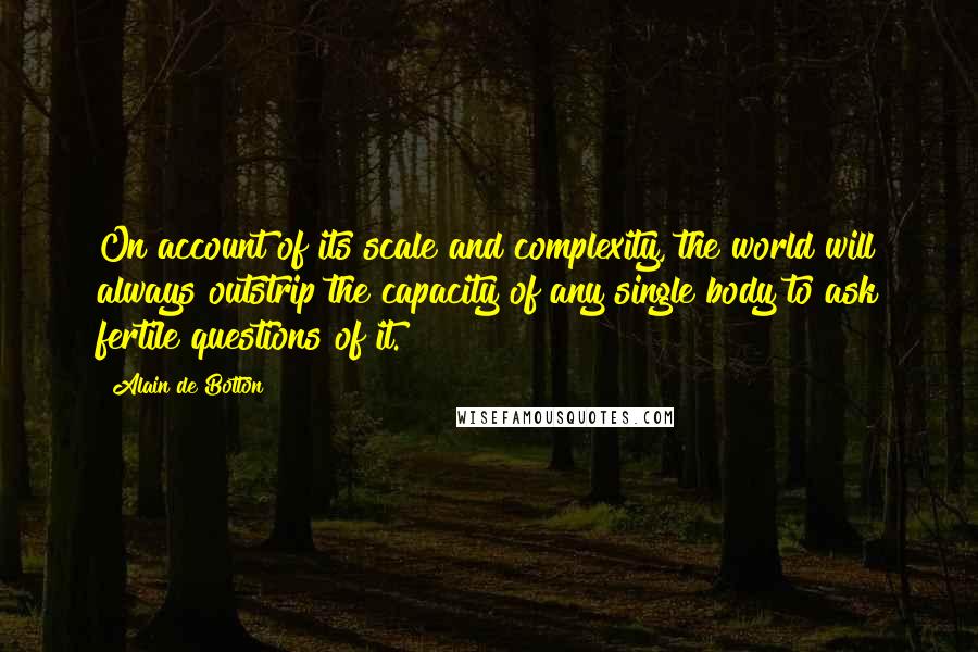 Alain De Botton Quotes: On account of its scale and complexity, the world will always outstrip the capacity of any single body to ask fertile questions of it.