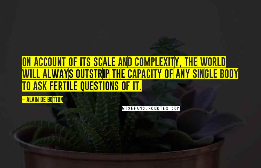 Alain De Botton Quotes: On account of its scale and complexity, the world will always outstrip the capacity of any single body to ask fertile questions of it.