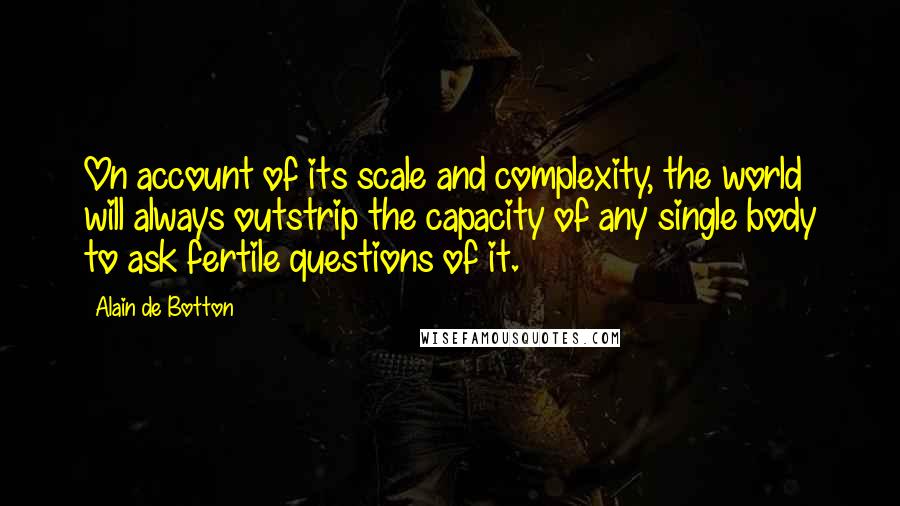 Alain De Botton Quotes: On account of its scale and complexity, the world will always outstrip the capacity of any single body to ask fertile questions of it.