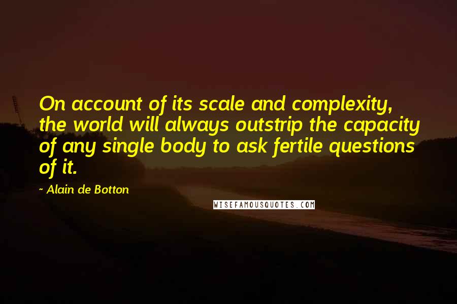 Alain De Botton Quotes: On account of its scale and complexity, the world will always outstrip the capacity of any single body to ask fertile questions of it.