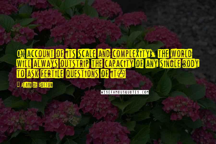 Alain De Botton Quotes: On account of its scale and complexity, the world will always outstrip the capacity of any single body to ask fertile questions of it.