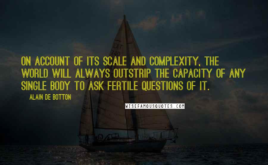 Alain De Botton Quotes: On account of its scale and complexity, the world will always outstrip the capacity of any single body to ask fertile questions of it.