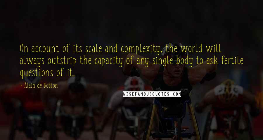 Alain De Botton Quotes: On account of its scale and complexity, the world will always outstrip the capacity of any single body to ask fertile questions of it.
