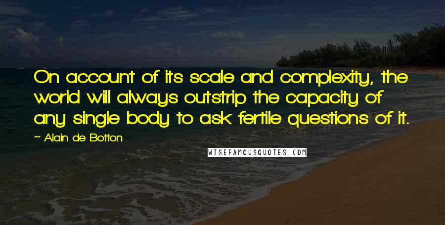 Alain De Botton Quotes: On account of its scale and complexity, the world will always outstrip the capacity of any single body to ask fertile questions of it.