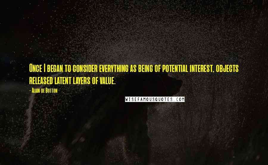 Alain De Botton Quotes: Once I began to consider everything as being of potential interest, objects released latent layers of value.