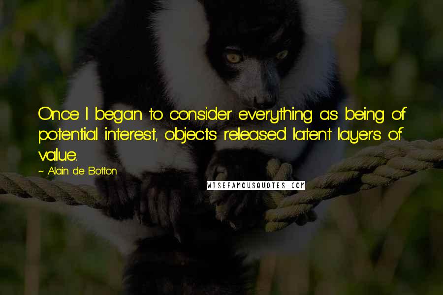Alain De Botton Quotes: Once I began to consider everything as being of potential interest, objects released latent layers of value.
