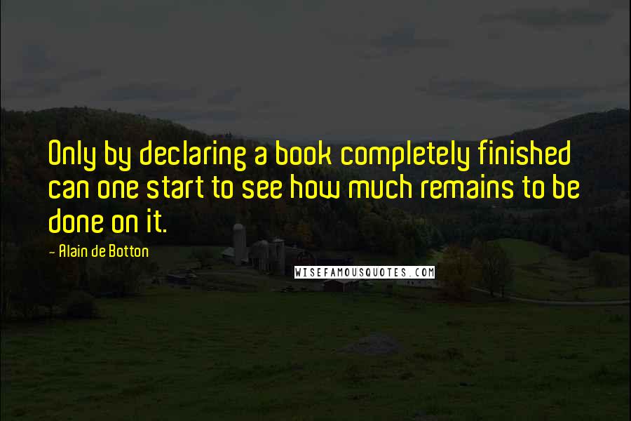 Alain De Botton Quotes: Only by declaring a book completely finished can one start to see how much remains to be done on it.