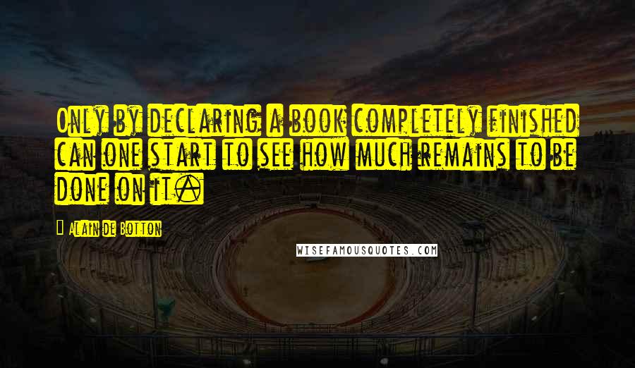 Alain De Botton Quotes: Only by declaring a book completely finished can one start to see how much remains to be done on it.