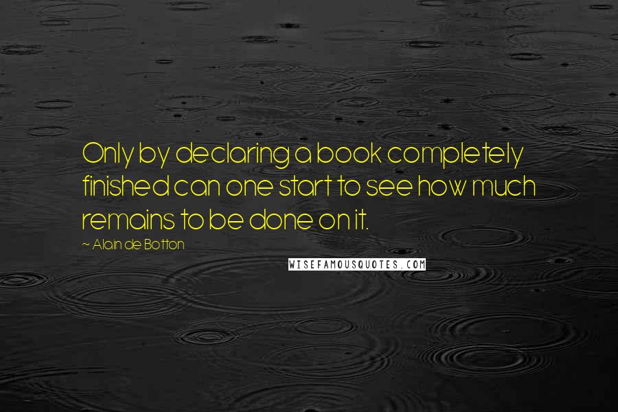 Alain De Botton Quotes: Only by declaring a book completely finished can one start to see how much remains to be done on it.