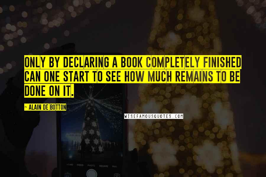 Alain De Botton Quotes: Only by declaring a book completely finished can one start to see how much remains to be done on it.
