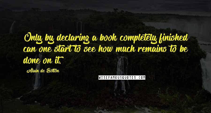 Alain De Botton Quotes: Only by declaring a book completely finished can one start to see how much remains to be done on it.