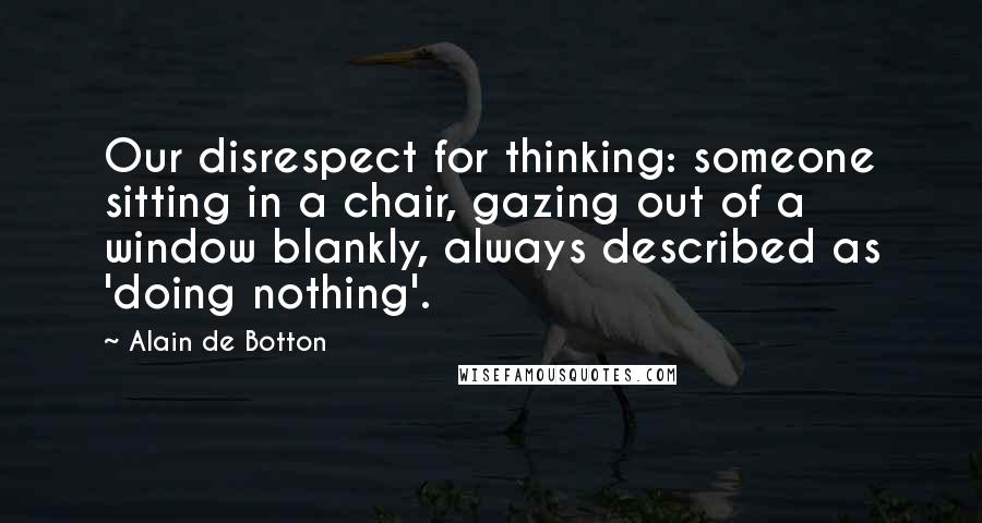 Alain De Botton Quotes: Our disrespect for thinking: someone sitting in a chair, gazing out of a window blankly, always described as 'doing nothing'.