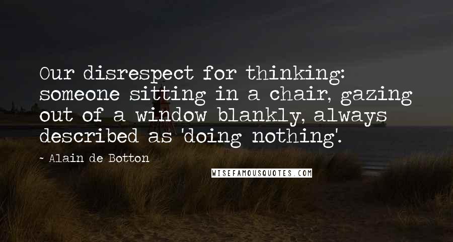 Alain De Botton Quotes: Our disrespect for thinking: someone sitting in a chair, gazing out of a window blankly, always described as 'doing nothing'.