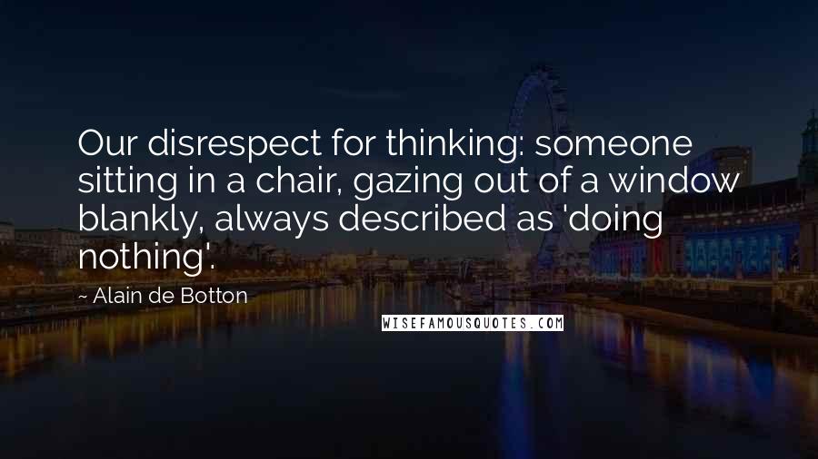 Alain De Botton Quotes: Our disrespect for thinking: someone sitting in a chair, gazing out of a window blankly, always described as 'doing nothing'.