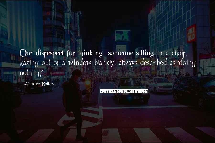 Alain De Botton Quotes: Our disrespect for thinking: someone sitting in a chair, gazing out of a window blankly, always described as 'doing nothing'.