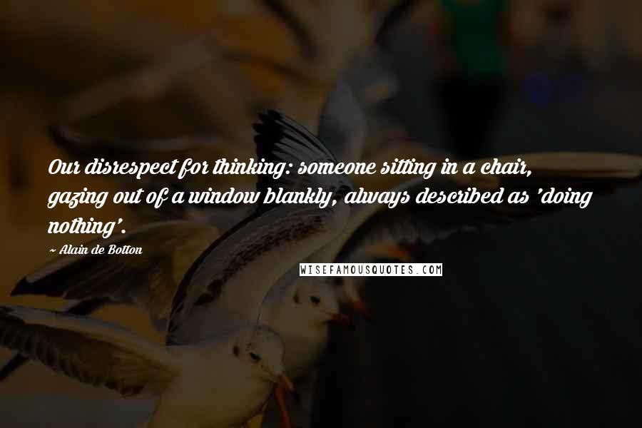 Alain De Botton Quotes: Our disrespect for thinking: someone sitting in a chair, gazing out of a window blankly, always described as 'doing nothing'.