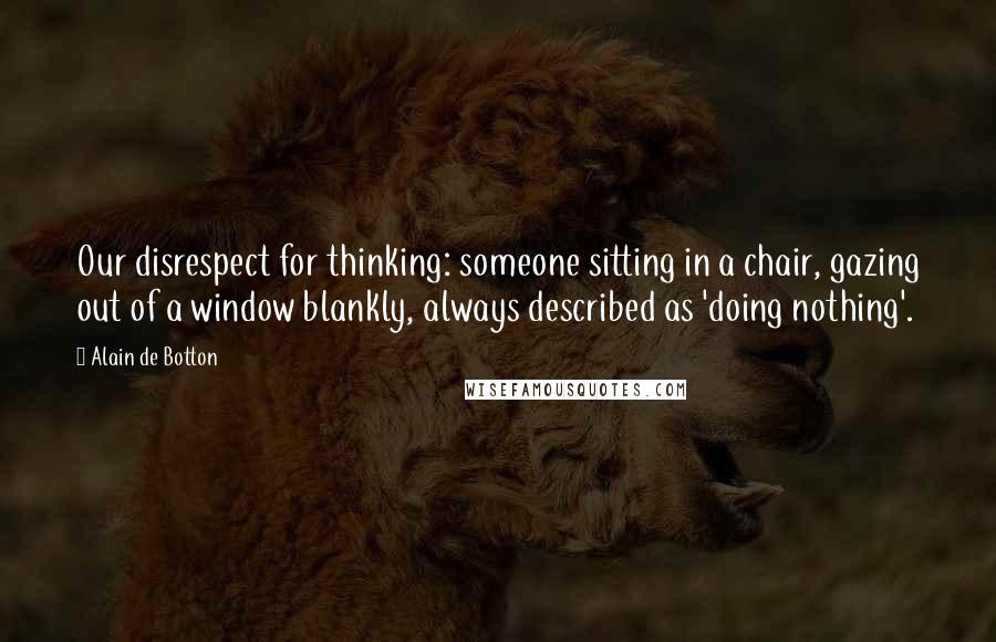 Alain De Botton Quotes: Our disrespect for thinking: someone sitting in a chair, gazing out of a window blankly, always described as 'doing nothing'.