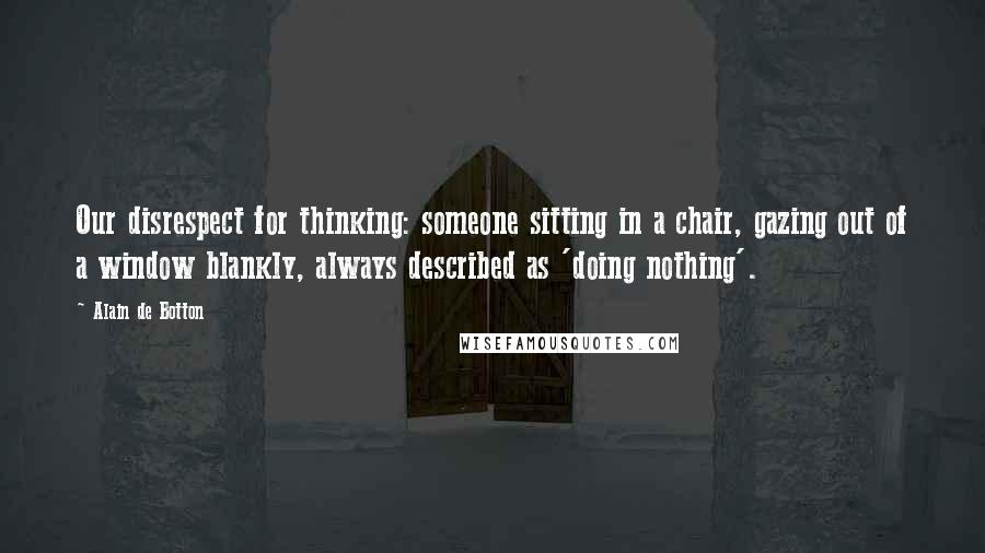 Alain De Botton Quotes: Our disrespect for thinking: someone sitting in a chair, gazing out of a window blankly, always described as 'doing nothing'.