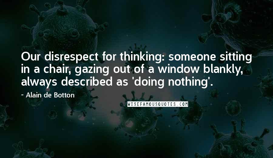 Alain De Botton Quotes: Our disrespect for thinking: someone sitting in a chair, gazing out of a window blankly, always described as 'doing nothing'.