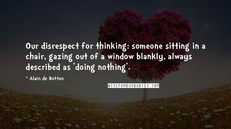 Alain De Botton Quotes: Our disrespect for thinking: someone sitting in a chair, gazing out of a window blankly, always described as 'doing nothing'.