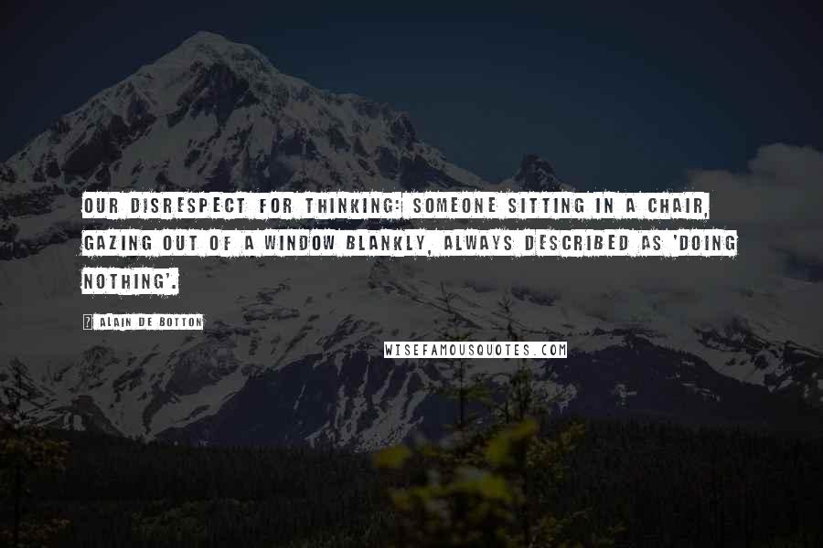 Alain De Botton Quotes: Our disrespect for thinking: someone sitting in a chair, gazing out of a window blankly, always described as 'doing nothing'.