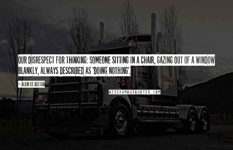 Alain De Botton Quotes: Our disrespect for thinking: someone sitting in a chair, gazing out of a window blankly, always described as 'doing nothing'.
