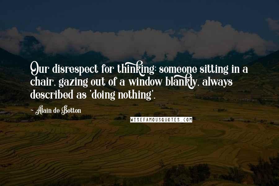 Alain De Botton Quotes: Our disrespect for thinking: someone sitting in a chair, gazing out of a window blankly, always described as 'doing nothing'.