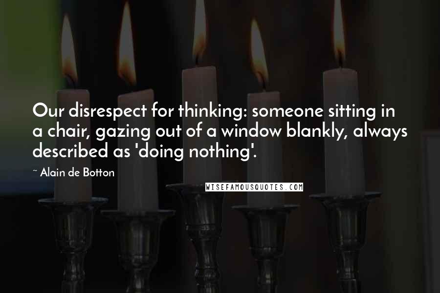 Alain De Botton Quotes: Our disrespect for thinking: someone sitting in a chair, gazing out of a window blankly, always described as 'doing nothing'.