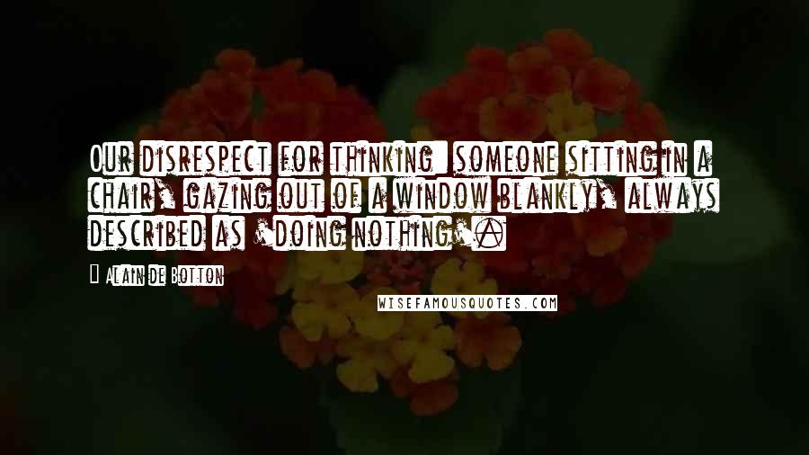 Alain De Botton Quotes: Our disrespect for thinking: someone sitting in a chair, gazing out of a window blankly, always described as 'doing nothing'.