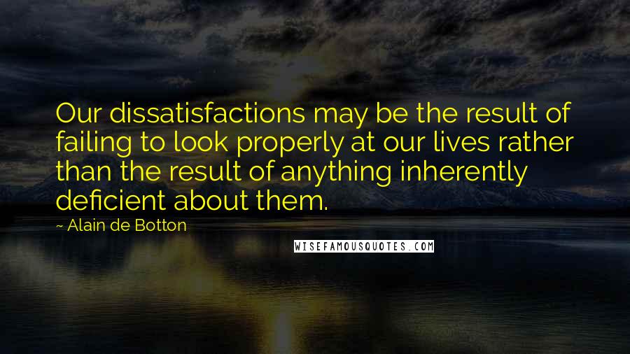Alain De Botton Quotes: Our dissatisfactions may be the result of failing to look properly at our lives rather than the result of anything inherently deficient about them.