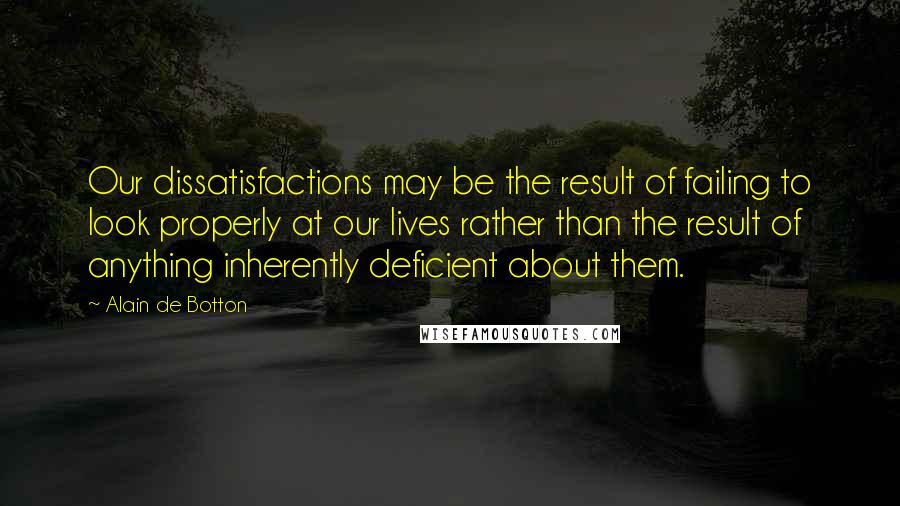 Alain De Botton Quotes: Our dissatisfactions may be the result of failing to look properly at our lives rather than the result of anything inherently deficient about them.