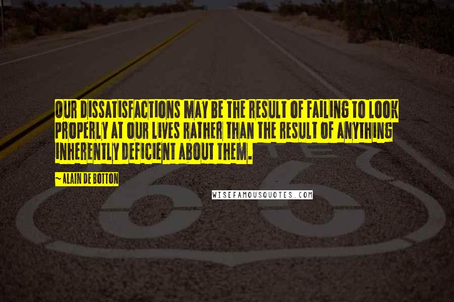 Alain De Botton Quotes: Our dissatisfactions may be the result of failing to look properly at our lives rather than the result of anything inherently deficient about them.