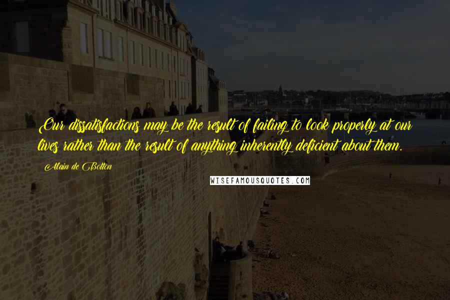 Alain De Botton Quotes: Our dissatisfactions may be the result of failing to look properly at our lives rather than the result of anything inherently deficient about them.