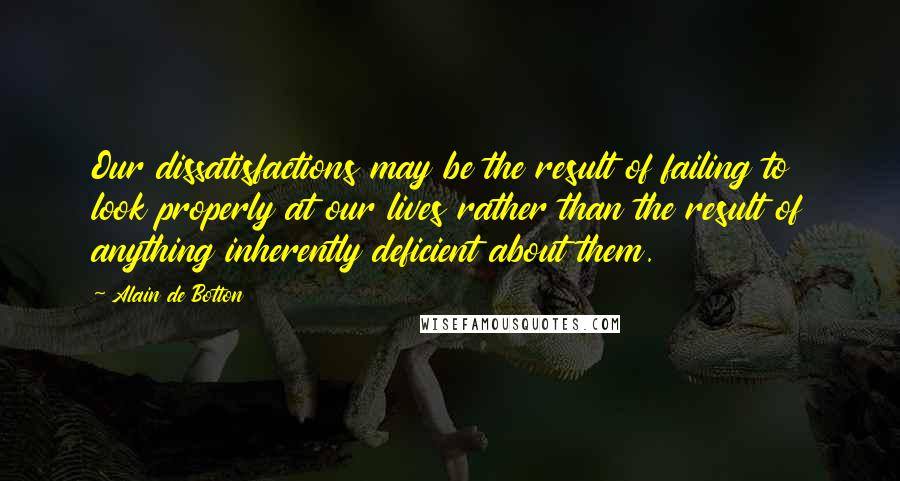 Alain De Botton Quotes: Our dissatisfactions may be the result of failing to look properly at our lives rather than the result of anything inherently deficient about them.