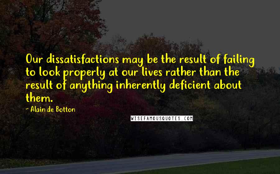 Alain De Botton Quotes: Our dissatisfactions may be the result of failing to look properly at our lives rather than the result of anything inherently deficient about them.