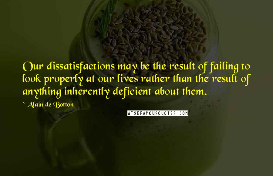 Alain De Botton Quotes: Our dissatisfactions may be the result of failing to look properly at our lives rather than the result of anything inherently deficient about them.