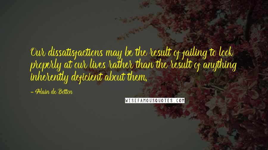 Alain De Botton Quotes: Our dissatisfactions may be the result of failing to look properly at our lives rather than the result of anything inherently deficient about them.