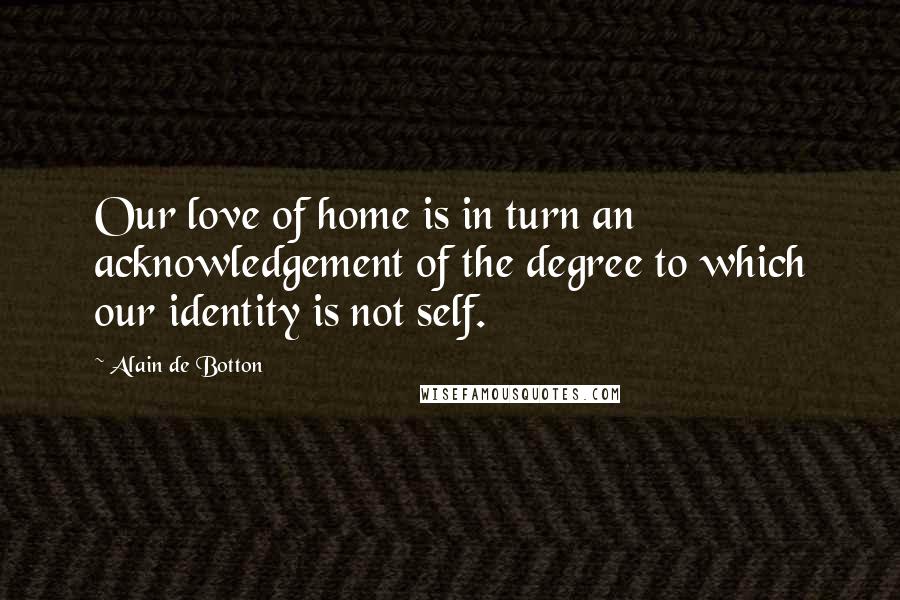 Alain De Botton Quotes: Our love of home is in turn an acknowledgement of the degree to which our identity is not self.