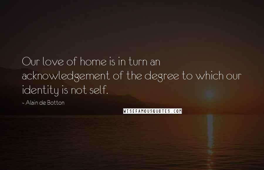 Alain De Botton Quotes: Our love of home is in turn an acknowledgement of the degree to which our identity is not self.